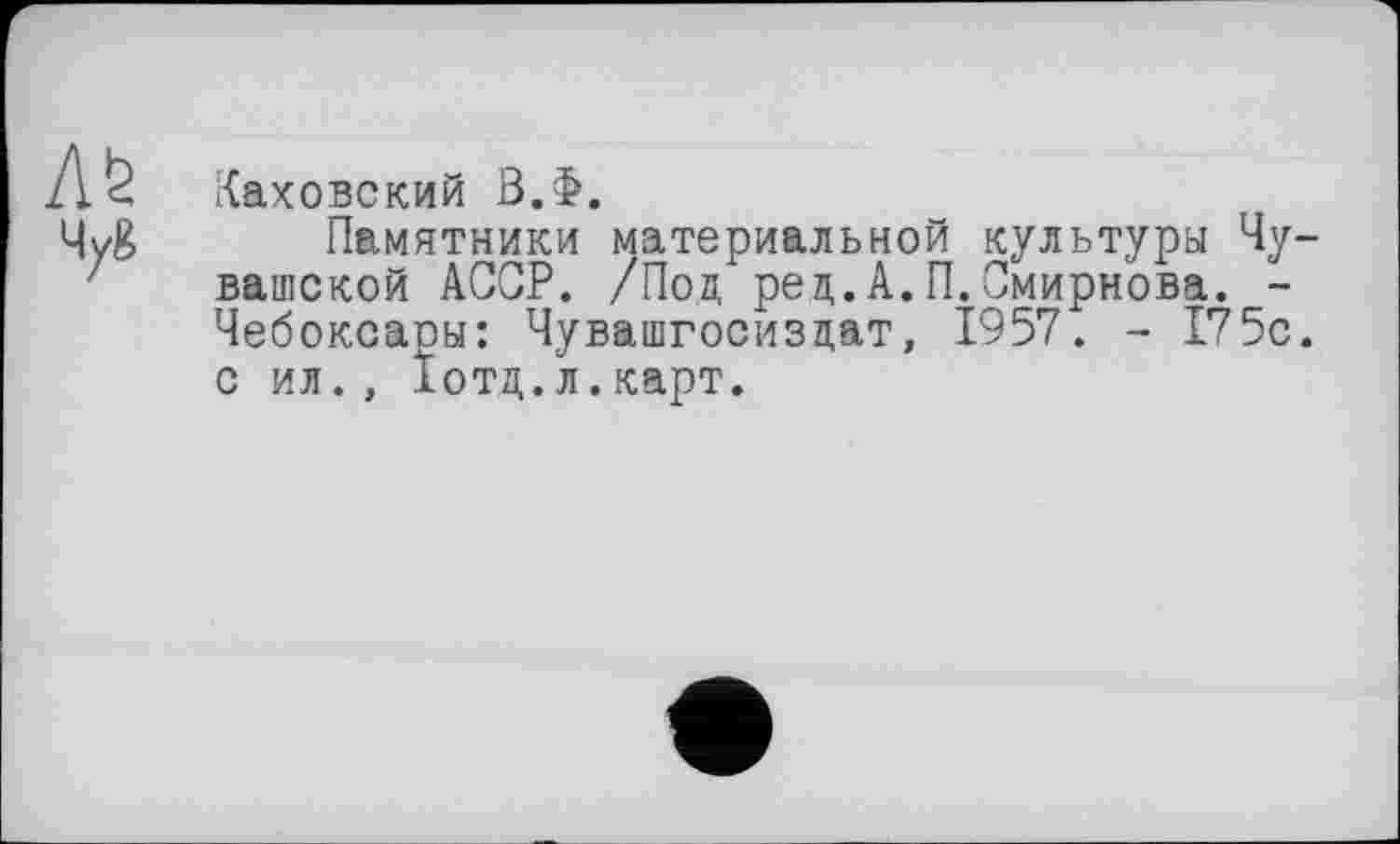 ﻿л&
4yg
Каховский В.Ф.
Памятники материальной культуры Чувашской АССР. /Под ред.А.П.Смирнова. -Чебоксаоы: Чувашгосизцат, 1957. - 175с. с ил., Іотд.л.карт.